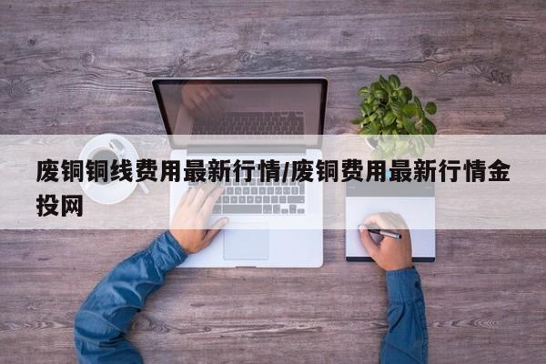 废铜铜线费用最新行情/废铜费用最新行情金投网