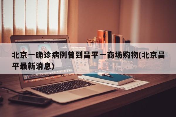 北京一确诊病例曾到昌平一商场购物(北京昌平最新消息)