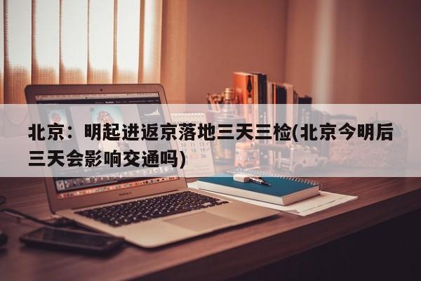 北京:明起进返京落地三天三检(北京今明后三天会影响交通吗)
