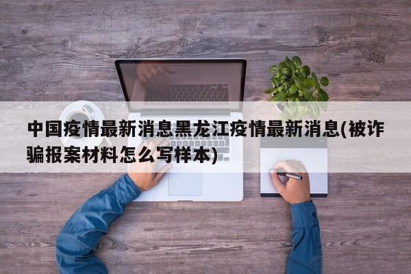 中国疫情最新消息黑龙江疫情最新消息(被诈骗报案材料怎么写样本)