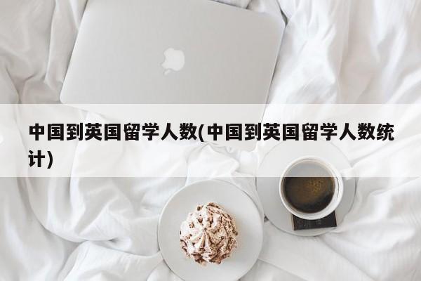 中国到英国留学人数(中国到英国留学人数统计)
