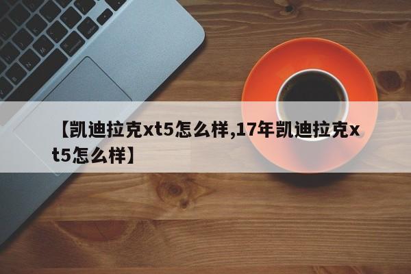 【凯迪拉克xt5怎么样,17年凯迪拉克xt5怎么样】