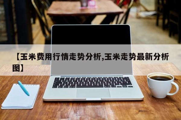 【玉米费用行情走势分析,玉米走势最新分析图】