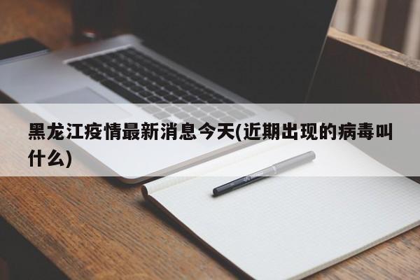 黑龙江疫情最新消息今天(近期出现的病毒叫什么)