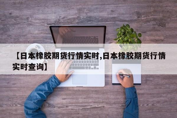 【日本橡胶期货行情实时,日本橡胶期货行情实时查询】