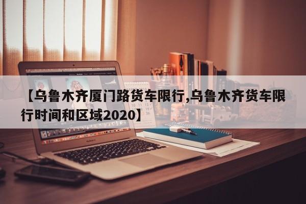 【乌鲁木齐厦门路货车限行,乌鲁木齐货车限行时间和区域2020】