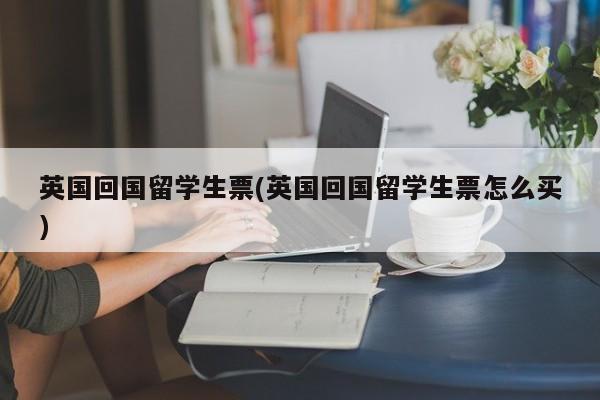 英国回国留学生票(英国回国留学生票怎么买)