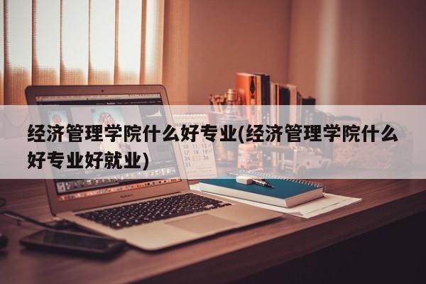 经济管理学院什么好专业(经济管理学院什么好专业好就业)