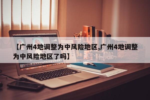 【广州4地调整为中风险地区,广州4地调整为中风险地区了吗】