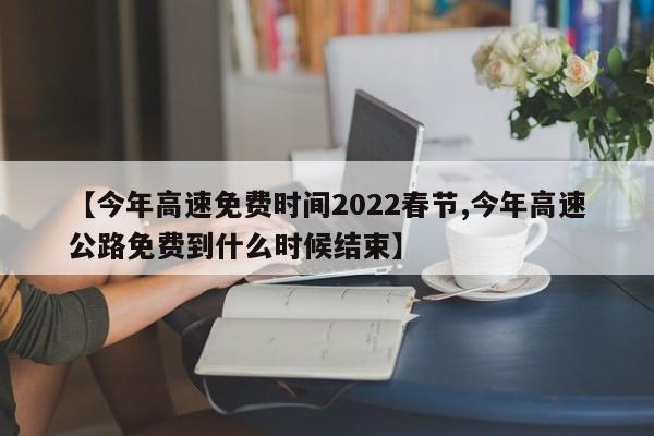 【今年高速免费时间2022春节,今年高速公路免费到什么时候结束】