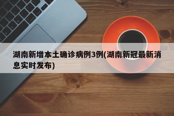 湖南新增本土确诊病例3例(湖南新冠最新消息实时发布)