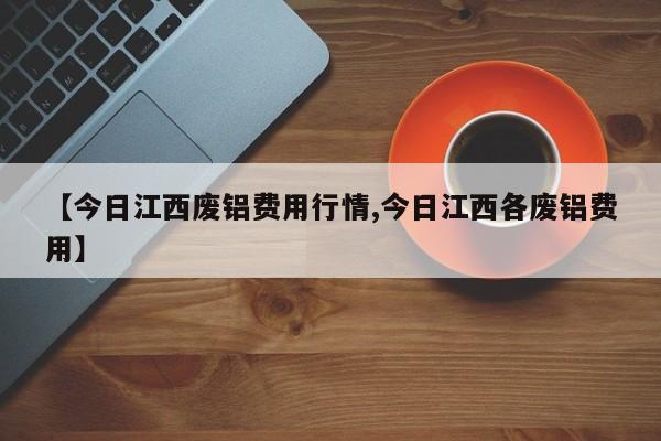 【今日江西废铝费用行情,今日江西各废铝费用】