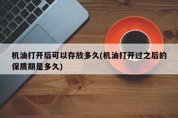 机油打开后可以存放多久(机油打开过之后的保质期是多久)