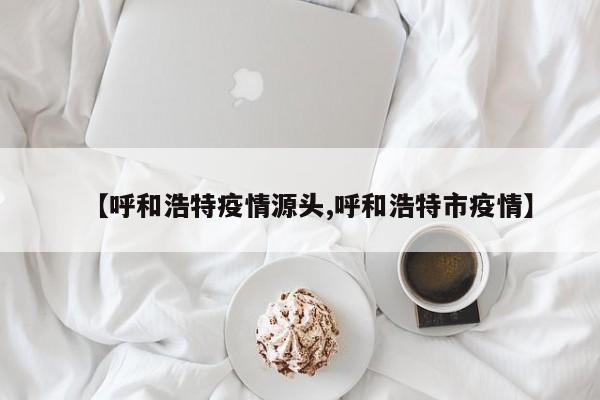 【呼和浩特疫情源头,呼和浩特市疫情】