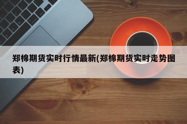 郑棉期货实时行情最新(郑棉期货实时走势图表)