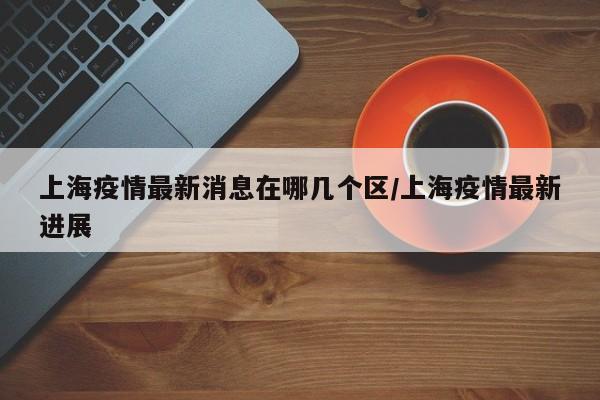 上海疫情最新消息在哪几个区/上海疫情最新进展
