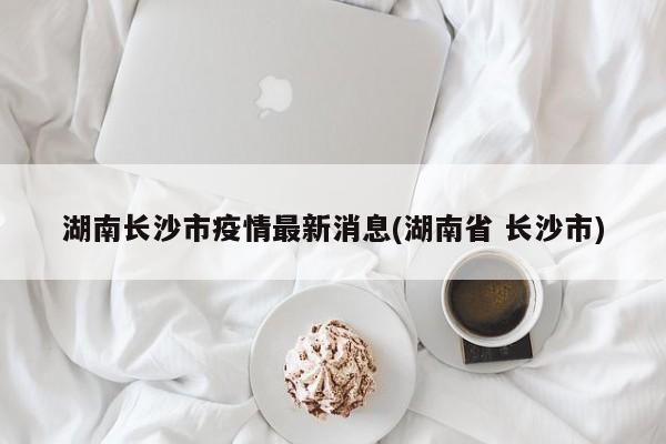 湖南长沙市疫情最新消息(湖南省 长沙市)