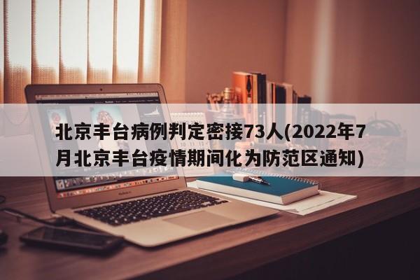 北京丰台病例判定密接73人(2022年7月北京丰台疫情期间化为防范区通知)