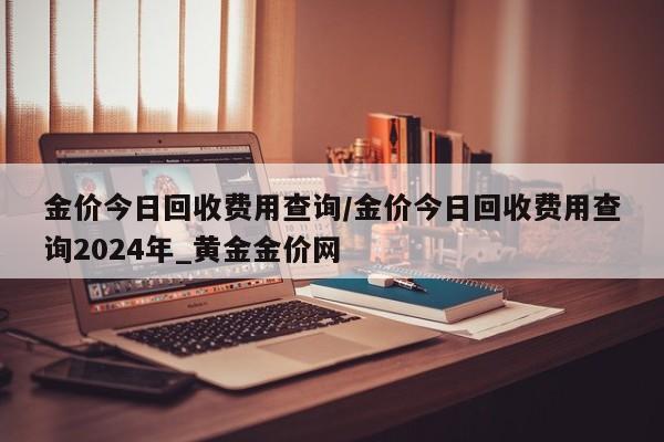 金价今日回收费用查询/金价今日回收费用查询2024年_黄金金价网