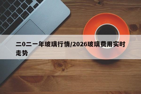 二0二一年玻璃行情/2026玻璃费用实时走势