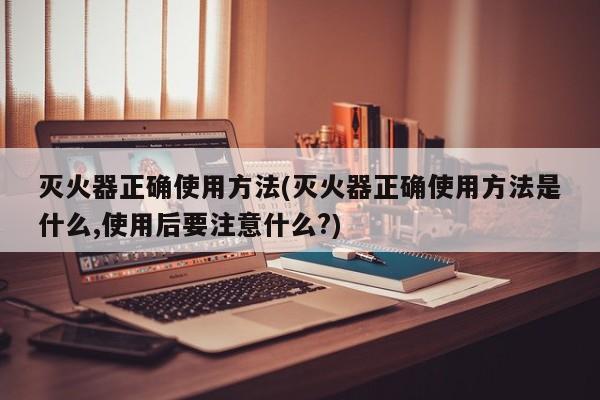 灭火器正确使用方法(灭火器正确使用方法是什么,使用后要注意什么?)