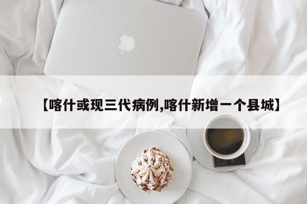 【喀什或现三代病例,喀什新增一个县城】