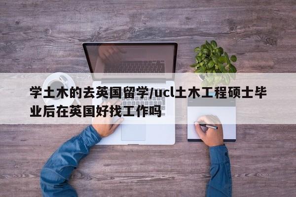 学土木的去英国留学/ucl土木工程硕士毕业后在英国好找工作吗