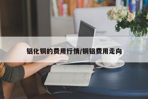 铝化铜的费用行情/铜铝费用走向