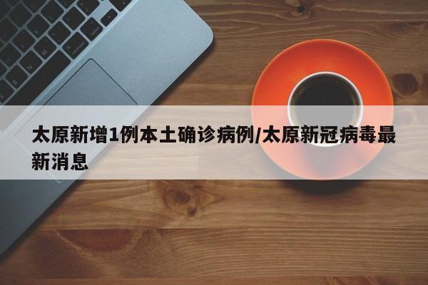 太原新增1例本土确诊病例/太原新冠病毒最新消息