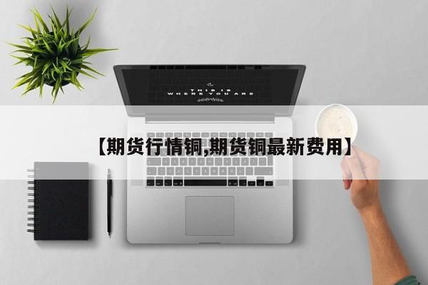 【期货行情铜,期货铜最新费用】