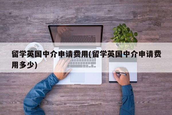 留学英国中介申请费用(留学英国中介申请费用多少)