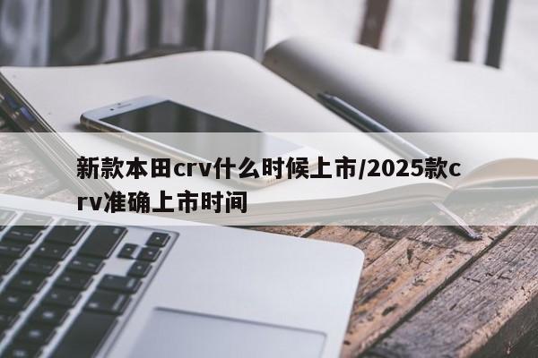 新款本田crv什么时候上市/2025款crv准确上市时间