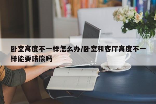 卧室高度不一样怎么办/卧室和客厅高度不一样能要赔偿吗