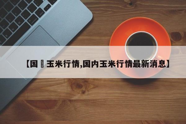 【国內玉米行情,国内玉米行情最新消息】