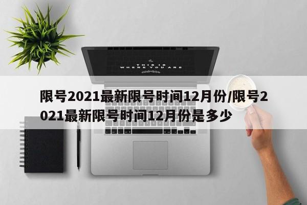限号2021最新限号时间12月份/限号2021最新限号时间12月份是多少