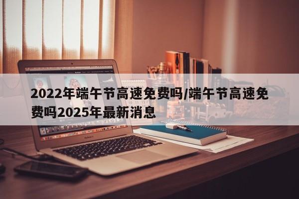 2022年端午节高速免费吗/端午节高速免费吗2025年最新消息