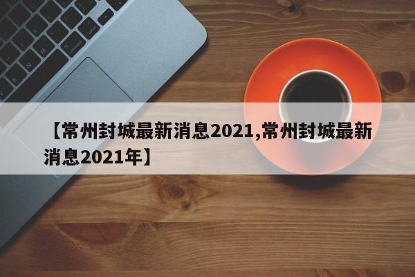 【常州封城最新消息2021,常州封城最新消息2021年】