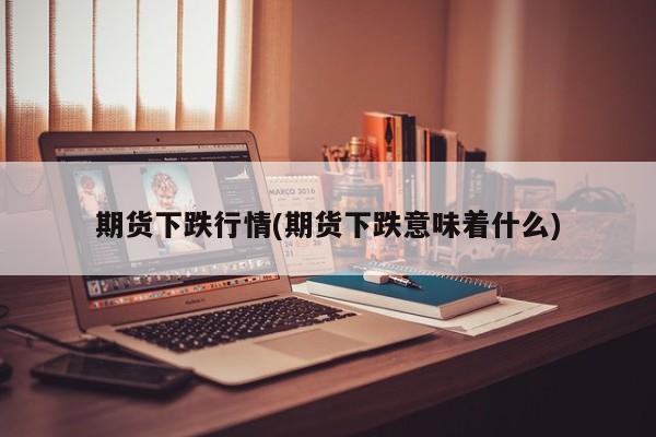 期货下跌行情(期货下跌意味着什么)