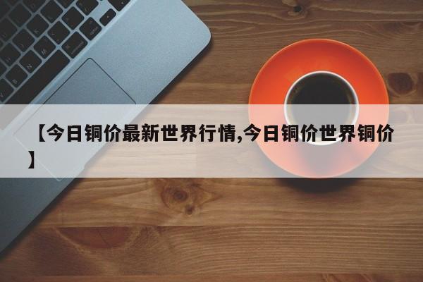 【今日铜价最新世界行情,今日铜价世界铜价】