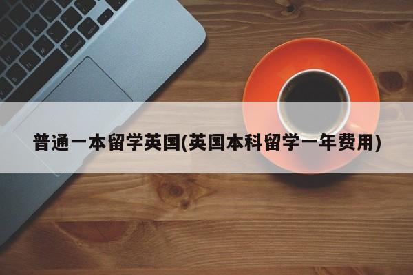 普通一本留学英国(英国本科留学一年费用)