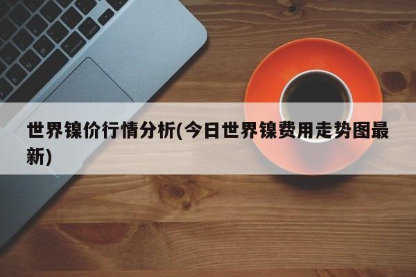 世界镍价行情分析(今日世界镍费用走势图最新)