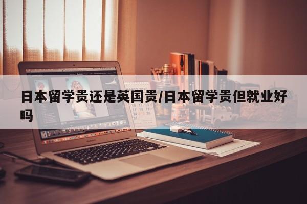 日本留学贵还是英国贵/日本留学贵但就业好吗