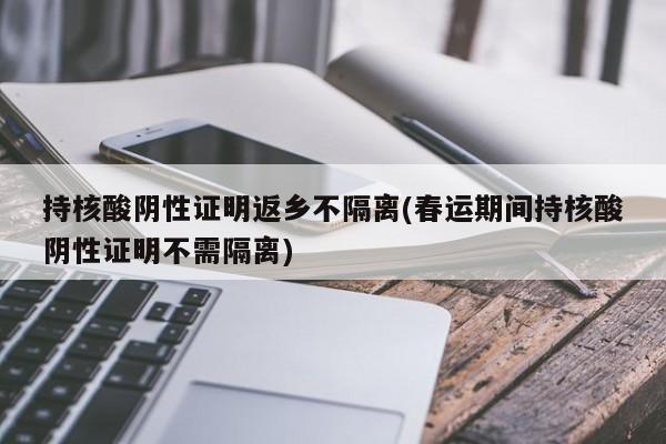 持核酸阴性证明返乡不隔离(春运期间持核酸阴性证明不需隔离)