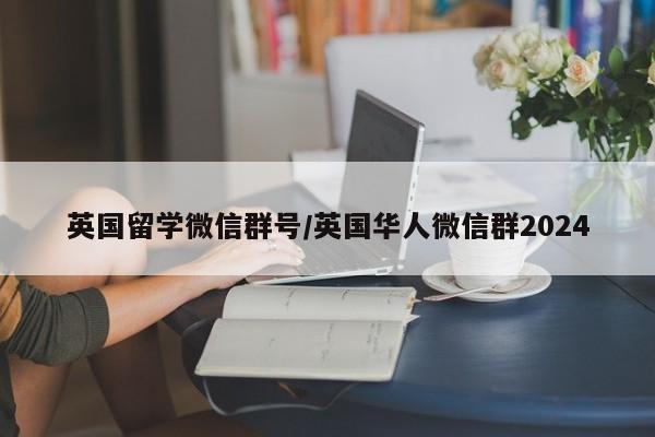 英国留学微信群号/英国华人微信群2024