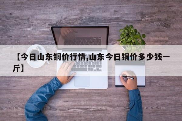 【今日山东铜价行情,山东今日铜价多少钱一斤】