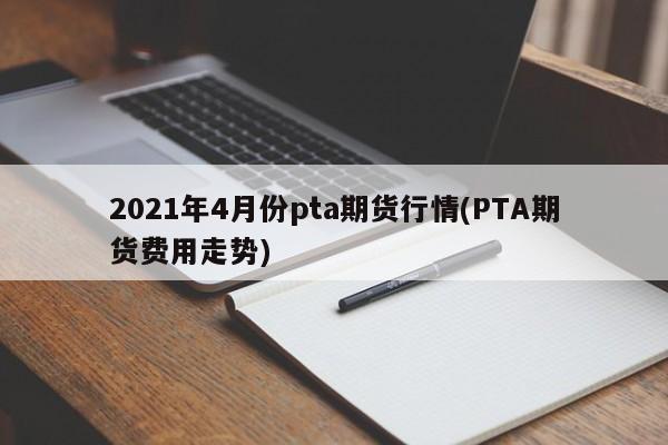 2021年4月份pta期货行情(PTA期货费用走势)