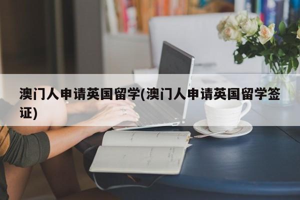 澳门人申请英国留学(澳门人申请英国留学签证)