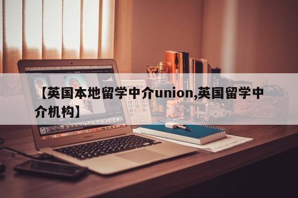 【英国本地留学中介union,英国留学中介机构】